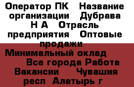 Оператор ПК › Название организации ­ Дубрава Н.А › Отрасль предприятия ­ Оптовые продажи › Минимальный оклад ­ 27 000 - Все города Работа » Вакансии   . Чувашия респ.,Алатырь г.